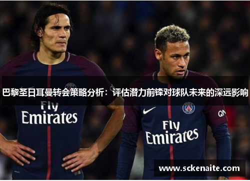 巴黎圣日耳曼转会策略分析：评估潜力前锋对球队未来的深远影响