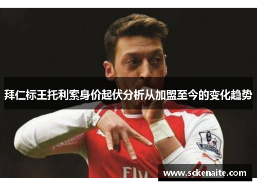 拜仁标王托利索身价起伏分析从加盟至今的变化趋势