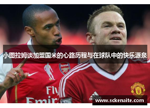 小图拉姆谈加盟国米的心路历程与在球队中的快乐源泉