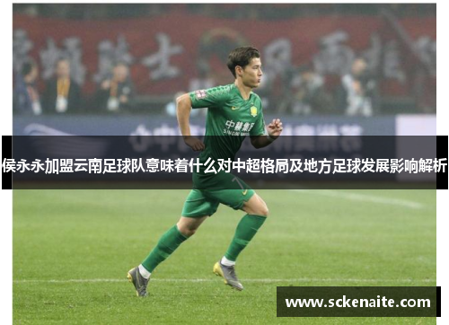 侯永永加盟云南足球队意味着什么对中超格局及地方足球发展影响解析