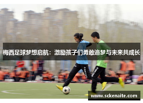 梅西足球梦想启航：激励孩子们勇敢追梦与未来共成长