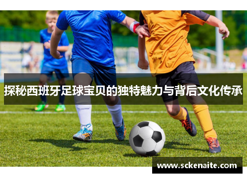 探秘西班牙足球宝贝的独特魅力与背后文化传承