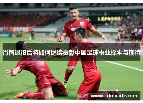 肖智退役后将如何继续贡献中国足球事业探索与期待