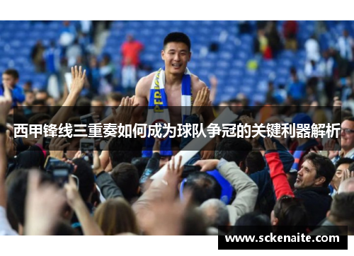 西甲锋线三重奏如何成为球队争冠的关键利器解析 西甲锋线三重奏如何成为球队争冠的关键利器解析