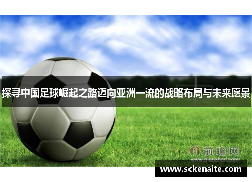 探寻中国足球崛起之路迈向亚洲一流的战略布局与未来愿景 探寻中国足球崛起之路迈向亚洲一流的战略布局与未来愿景