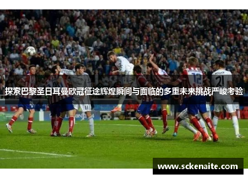 探索巴黎圣日耳曼欧冠征途辉煌瞬间与面临的多重未来挑战严峻考验